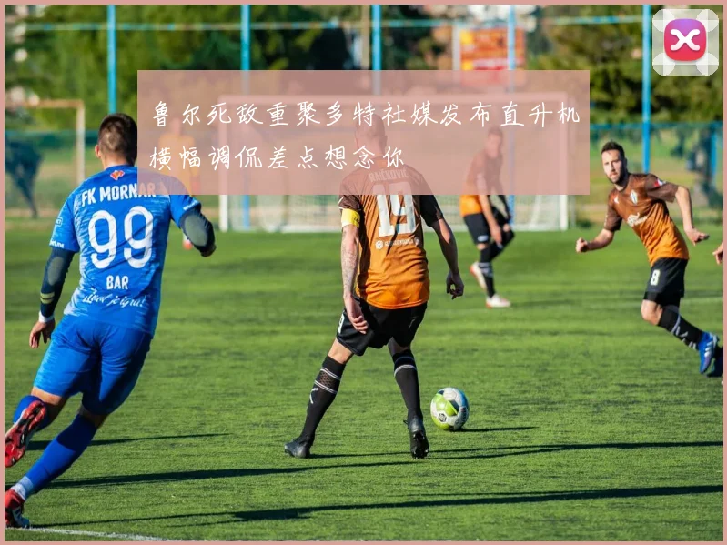 鲁尔死敌重聚多特社媒发布直升机横幅调侃差点想念你