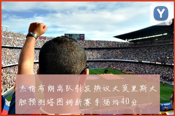 杰伦布朗离队引发热议大莫里斯大胆预测塔图姆新赛季场均40分