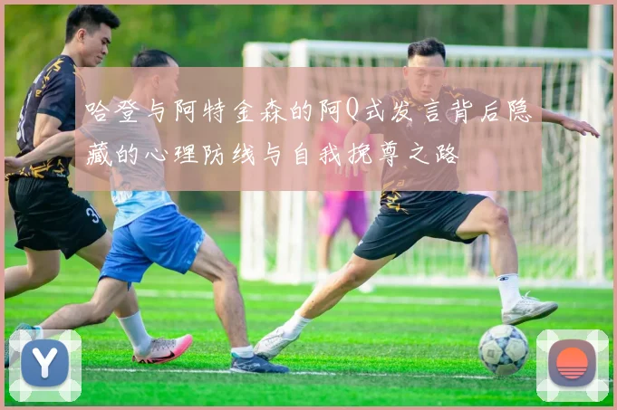 哈登与阿特金森的阿Q式发言背后隐藏的心理防线与自我挽尊之路