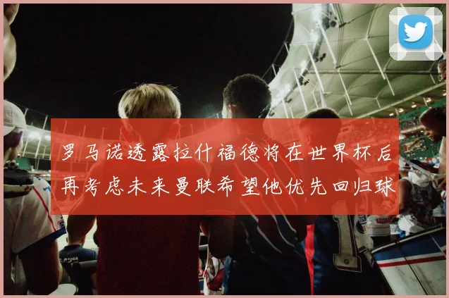 罗马诺透露拉什福德将在世界杯后再考虑未来曼联希望他优先回归球队