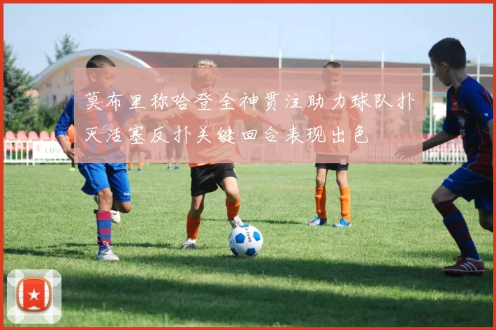 莫布里称哈登全神贯注助力球队扑灭活塞反扑关键回合表现出色