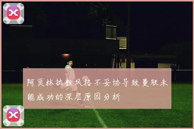 阿莫林执教风格不妥协导致曼联未能成功的深层原因分析