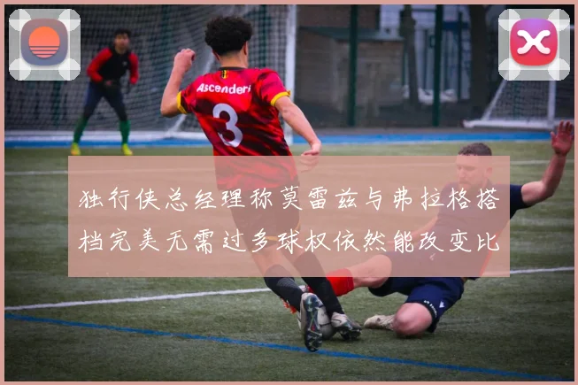 独行侠总经理称莫雷兹与弗拉格搭档完美无需过多球权依然能改变比赛局势