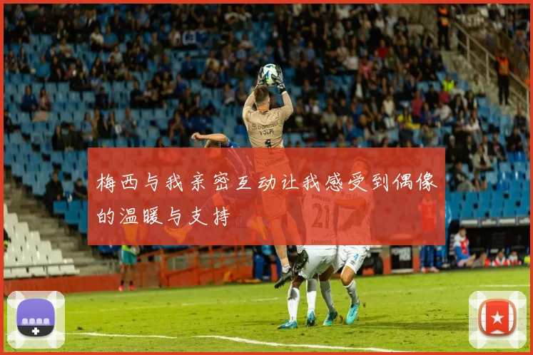 梅西与我亲密互动让我感受到偶像的温暖与支持