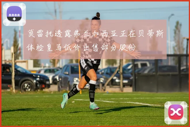 莫雷托透露弗兰加西亚正在贝蒂斯体检皇马低价出售部分股份