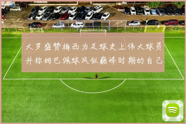 大罗盛赞梅西为足球史上伟大球员并称姆巴佩球风似巅峰时期的自己
