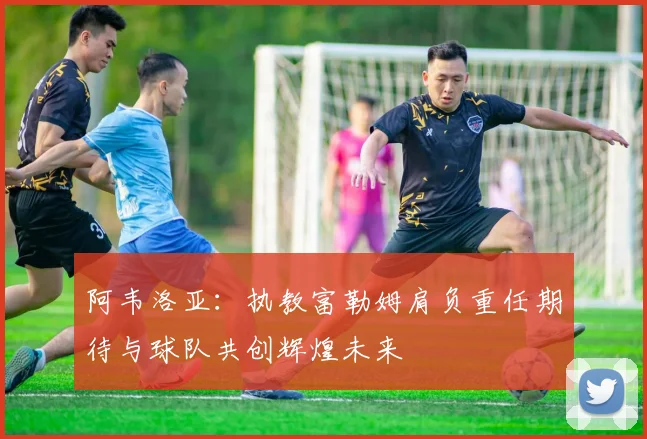 阿韦洛亚：执教富勒姆肩负重任期待与球队共创辉煌未来