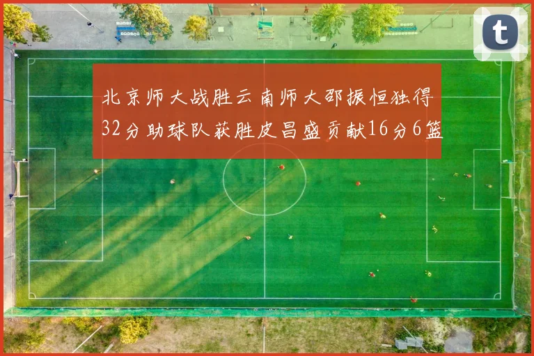 北京师大战胜云南师大邵振恒独得32分助球队获胜皮昌盛贡献16分6篮板5助攻