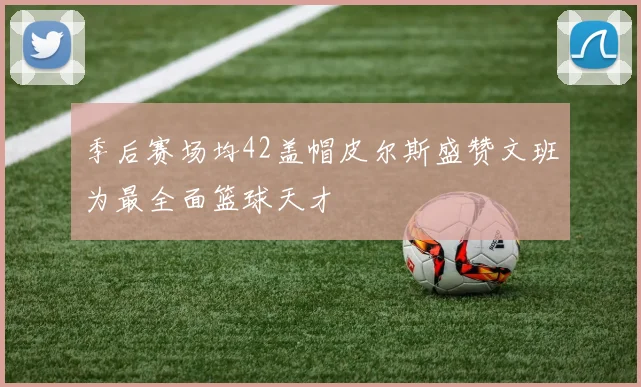 季后赛场均42盖帽皮尔斯盛赞文班为最全面篮球天才