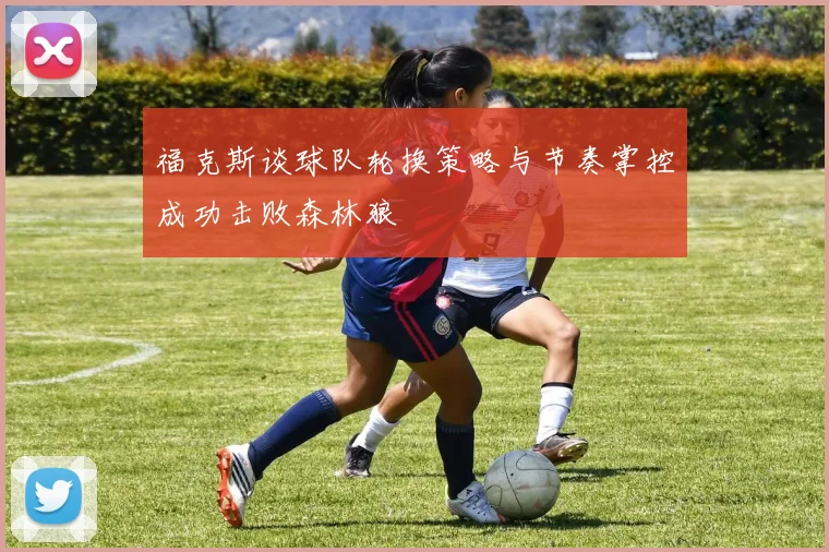 福克斯谈球队轮换策略与节奏掌控成功击败森林狼