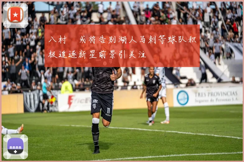 八村塁或将告别湖人马刺等球队积极追逐新星前景引关注