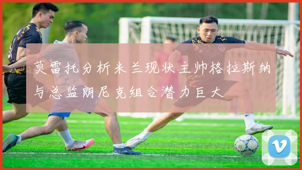 莫雷托分析米兰现状主帅格拉斯纳与总监朗尼克组合潜力巨大
