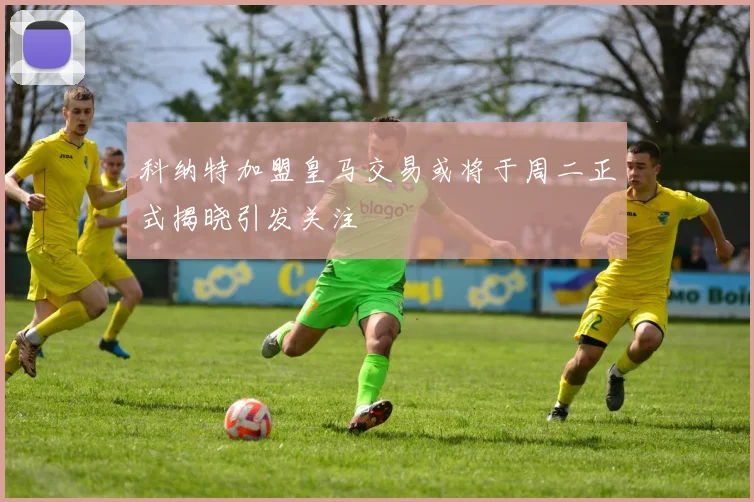 科纳特加盟皇马交易或将于周二正式揭晓引发关注
