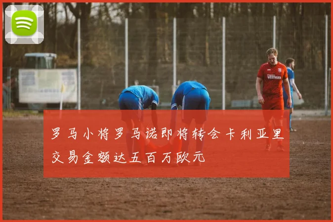 罗马小将罗马诺即将转会卡利亚里交易金额达五百万欧元