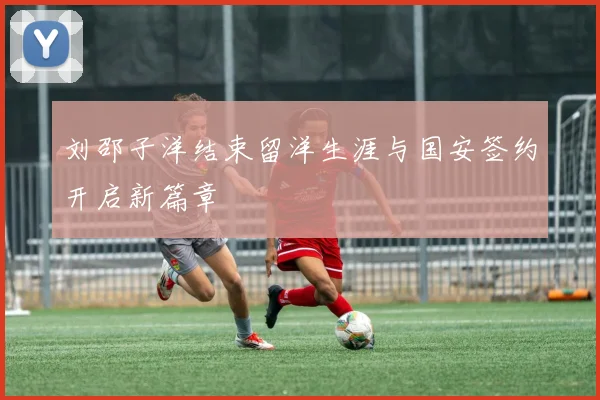 刘邵子洋结束留洋生涯与国安签约开启新篇章