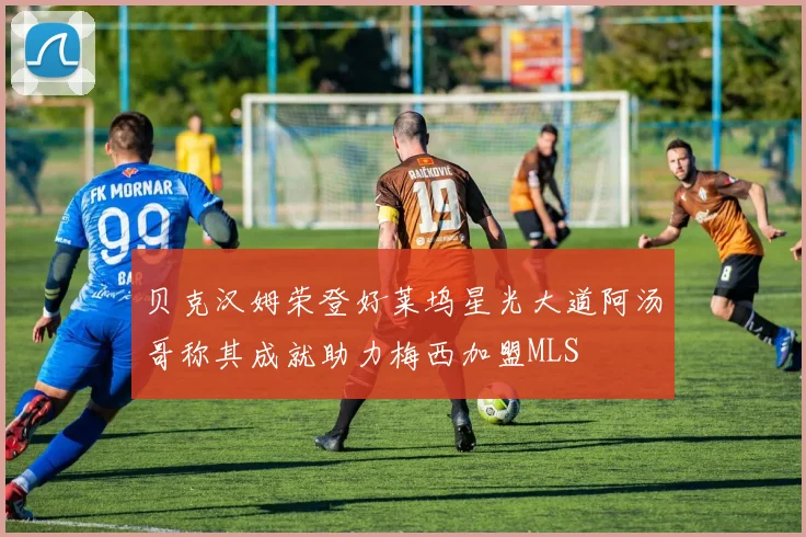 贝克汉姆荣登好莱坞星光大道阿汤哥称其成就助力梅西加盟MLS