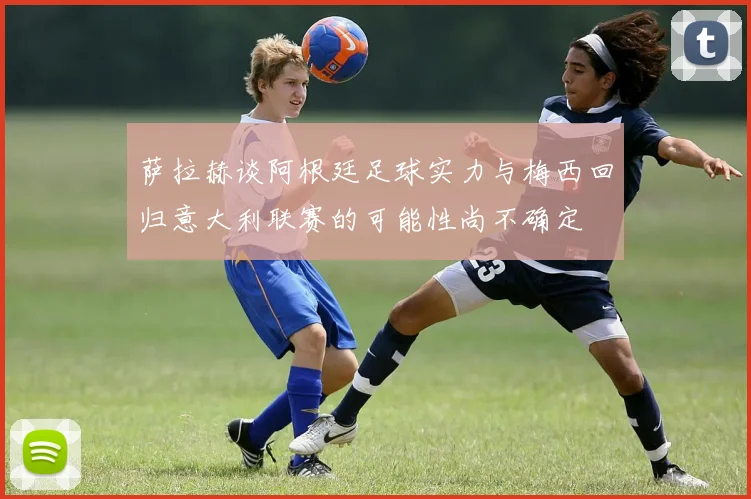 萨拉赫谈阿根廷足球实力与梅西回归意大利联赛的可能性尚不确定