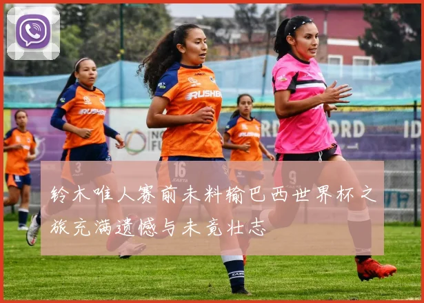 铃木唯人赛前未料输巴西世界杯之旅充满遗憾与未竟壮志